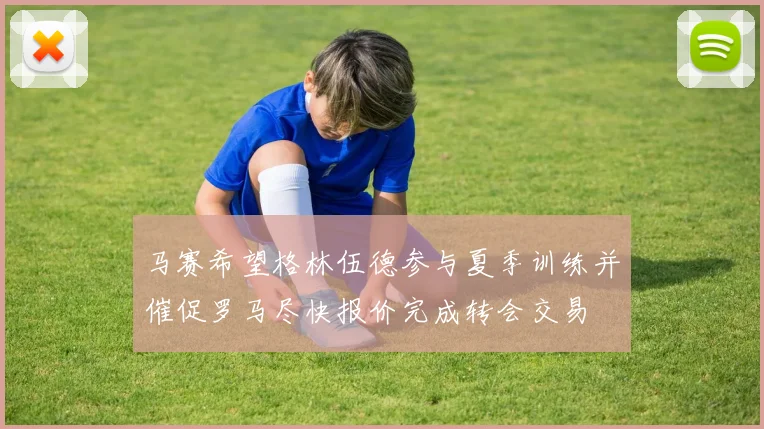 马赛希望格林伍德参与夏季训练并催促罗马尽快报价完成转会交易