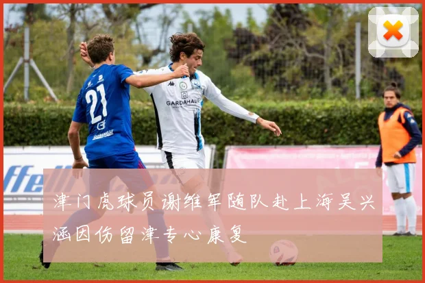 津门虎球员谢维军随队赴上海吴兴涵因伤留津专心康复