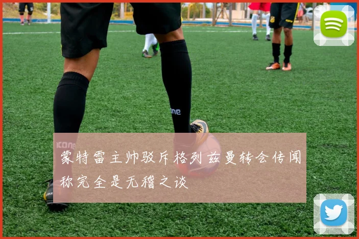 蒙特雷主帅驳斥格列兹曼转会传闻称完全是无稽之谈