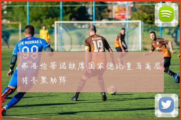 弗洛伦蒂诺缺席国家德比皇马高层将齐聚助阵