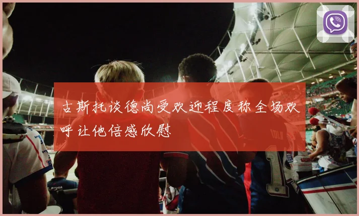 古斯托谈德尚受欢迎程度称全场欢呼让他倍感欣慰