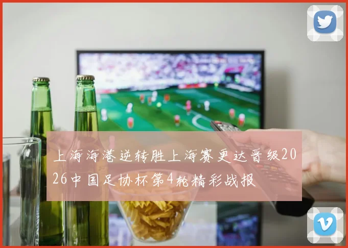 上海海港逆转胜上海赛更达晋级2026中国足协杯第4轮精彩战报