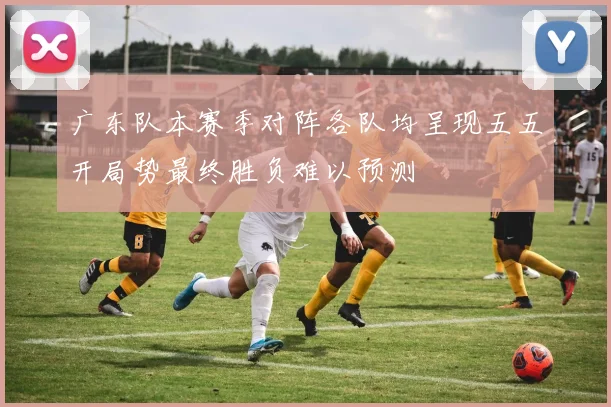 广东队本赛季对阵各队均呈现五五开局势最终胜负难以预测