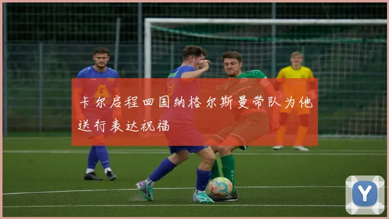 卡尔启程回国纳格尔斯曼带队为他送行表达祝福