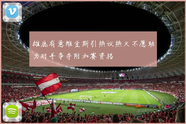 雄鹿有意维金斯引热议热火不愿助力对手争夺附加赛资格