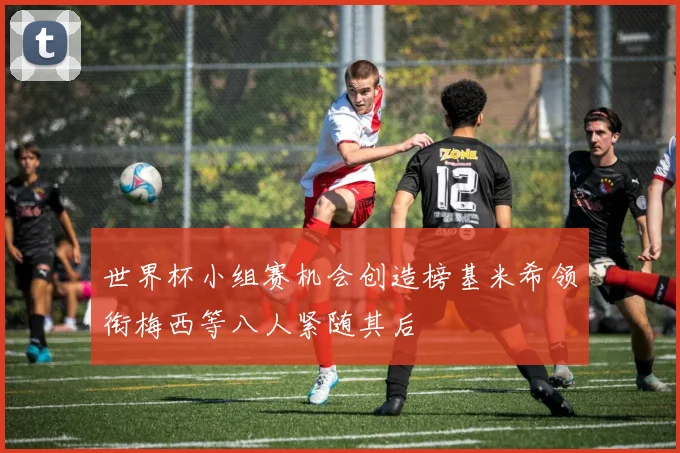 世界杯小组赛机会创造榜基米希领衔梅西等八人紧随其后