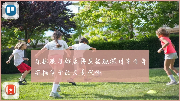 森林狼与雄鹿再度接触探讨字母哥搭档华子的交易代价