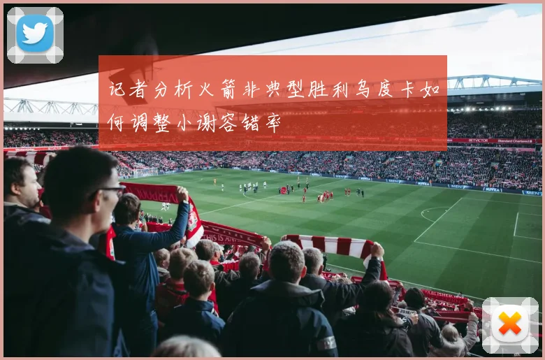 记者分析火箭非典型胜利乌度卡如何调整小谢容错率