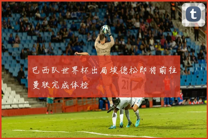 巴西队世界杯出局埃德松即将前往曼联完成体检