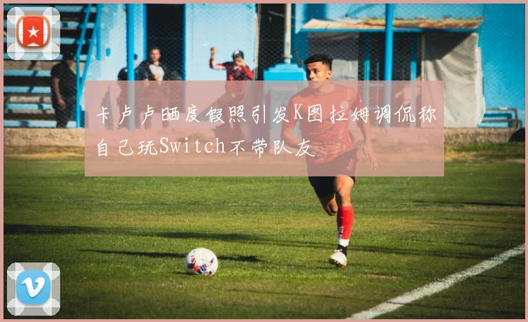 卡卢卢晒度假照引发K图拉姆调侃称自己玩Switch不带队友
