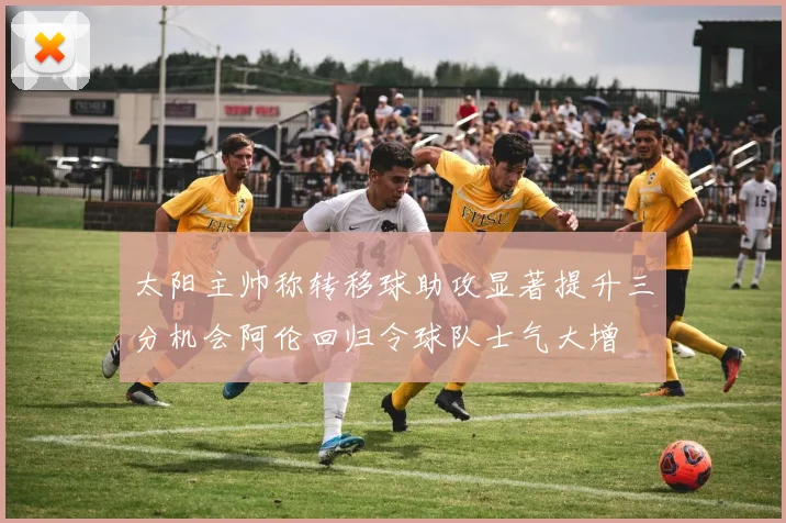 太阳主帅称转移球助攻显著提升三分机会阿伦回归令球队士气大增