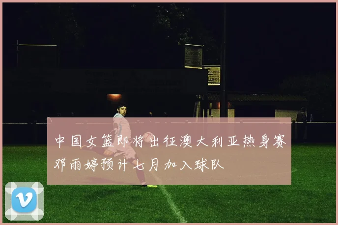 中国女篮即将出征澳大利亚热身赛邓雨婷预计七月加入球队