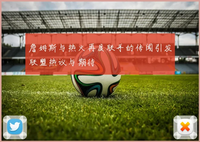 詹姆斯与热火再度联手的传闻引发联盟热议与期待