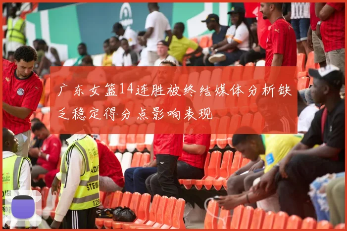 广东女篮14连胜被终结媒体分析缺乏稳定得分点影响表现