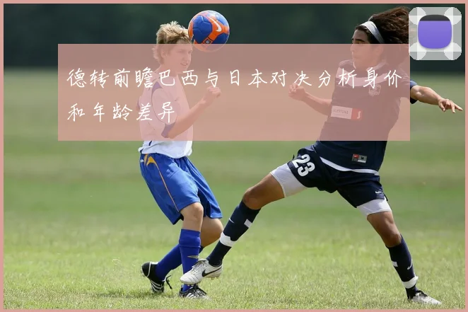 德转前瞻巴西与日本对决分析身价和年龄差异