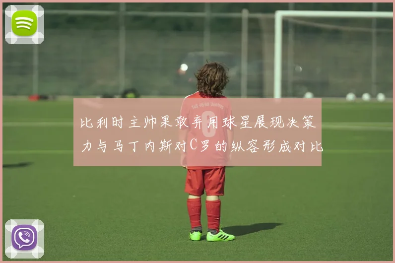 比利时主帅果敢弃用球星展现决策力与马丁内斯对C罗的纵容形成对比