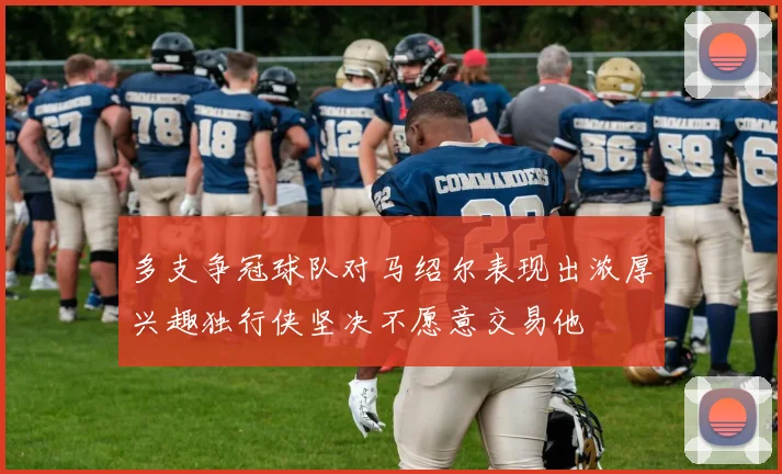 多支争冠球队对马绍尔表现出浓厚兴趣独行侠坚决不愿意交易他