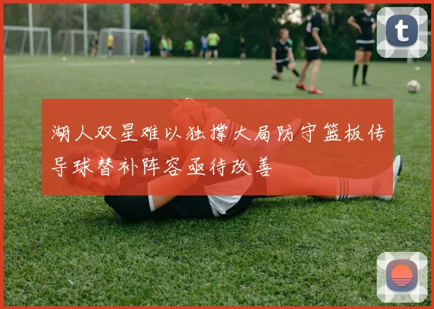 湖人双星难以独撑大局防守篮板传导球替补阵容亟待改善