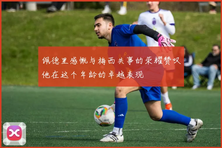 佩德里感慨与梅西共事的荣耀赞叹他在这个年龄的卓越表现