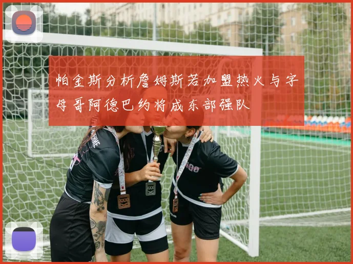 帕金斯分析詹姆斯若加盟热火与字母哥阿德巴约将成东部强队