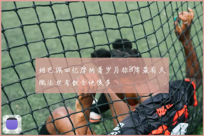 姆巴佩回忆摩纳哥岁月称B席最有天赋法尔考教会他很多