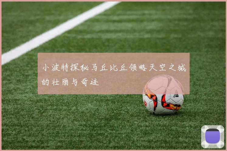 小波特探秘马丘比丘领略天空之城的壮丽与奇迹