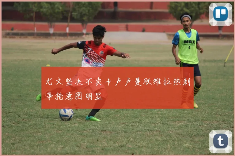 尤文坚决不卖卡卢卢曼联维拉热刺争抢意图明显