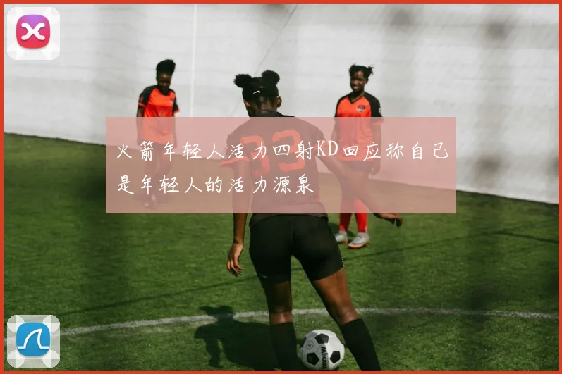 火箭年轻人活力四射KD回应称自己是年轻人的活力源泉