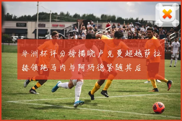 非洲杯评分榜揭晓卢克曼超越萨拉赫领跑马内与阿玛德紧随其后