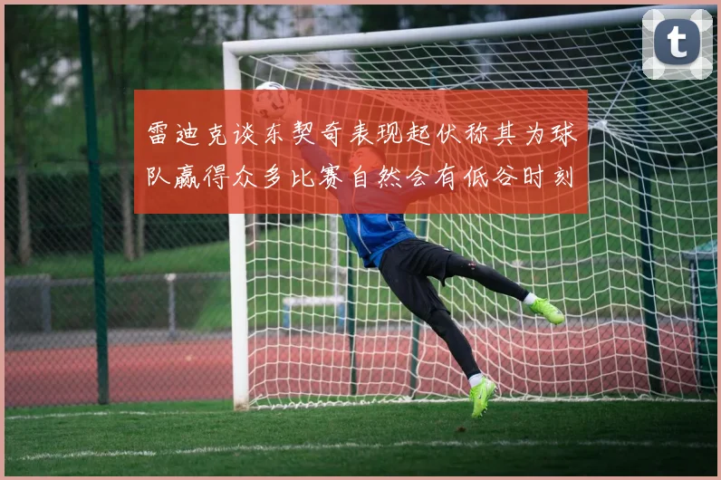 雷迪克谈东契奇表现起伏称其为球队赢得众多比赛自然会有低谷时刻