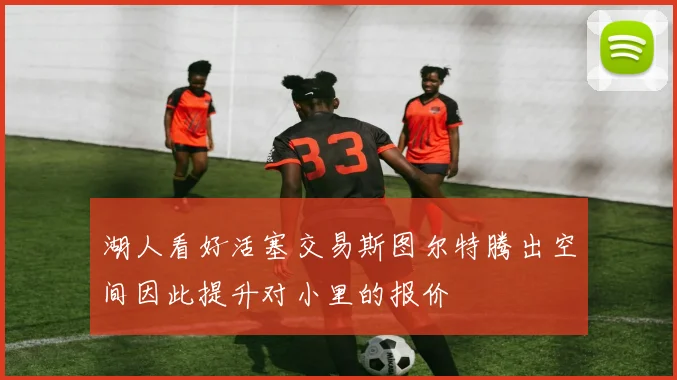 湖人看好活塞交易斯图尔特腾出空间因此提升对小里的报价