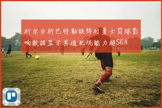 科尔分析巴特勒缺阵对勇士罚球影响数据显示其造犯规能力超SGA