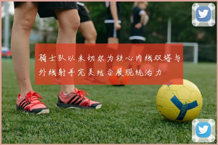 骑士队以米切尔为核心内线双塔与外线射手完美结合展现统治力